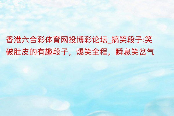 香港六合彩体育网投博彩论坛_搞笑段子:笑破肚皮的有趣段子，爆笑全程，瞬息笑岔气