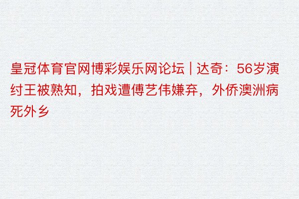 皇冠体育官网博彩娱乐网论坛 | 达奇：56岁演纣王被熟知，拍戏遭傅艺伟嫌弃，外侨澳洲病死外乡
