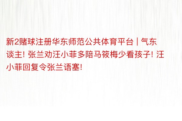 新2赌球注册华东师范公共体育平台 | 气东谈主! 张兰劝汪小菲多陪马筱梅少看孩子! 汪小菲回复令张兰语塞!
