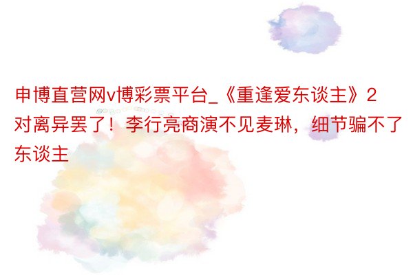 申博直营网v博彩票平台_《重逢爱东谈主》2对离异罢了！李行亮商演不见麦琳，细节骗不了东谈主