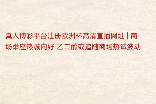 真人博彩平台注册欧洲杯高清直播网址 | 商场举座热诚向好 乙二醇或追随商场热诚波动