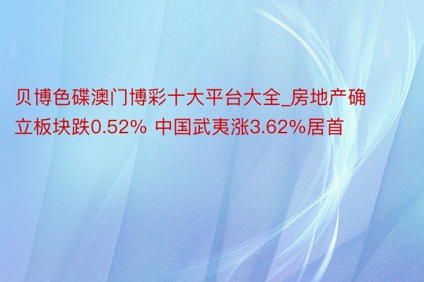 贝博色碟澳门博彩十大平台大全_房地产确立板块跌0.52% 中国武夷涨3.62%居首