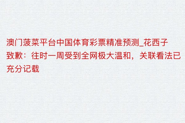 澳门菠菜平台中国体育彩票精准预测_花西子致歉：往时一周受到全网极大温和，关联看法已充分记载