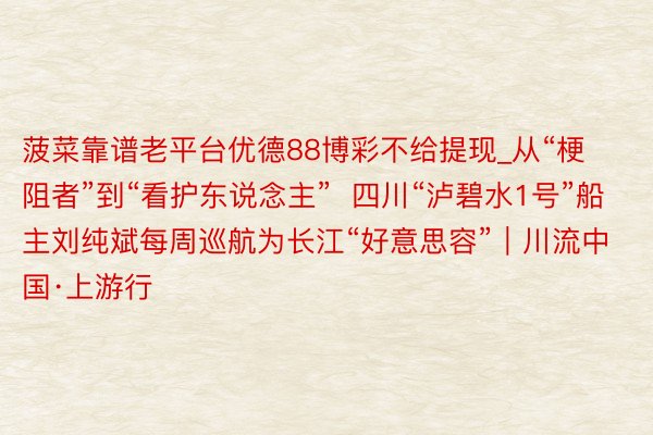 菠菜靠谱老平台优德88博彩不给提现_从“梗阻者”到“看护东说念主”  四川“泸碧水1号”船主刘纯斌每周巡航为长江“好意思容”｜川流中国·上游行