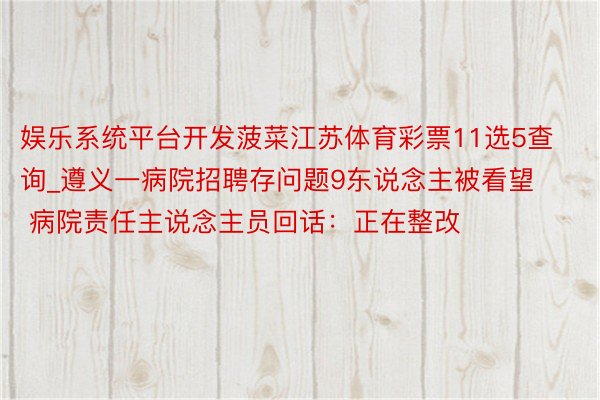 娱乐系统平台开发菠菜江苏体育彩票11选5查询_遵义一病院招聘存问题9东说念主被看望 病院责任主说念主员回话：正在整改