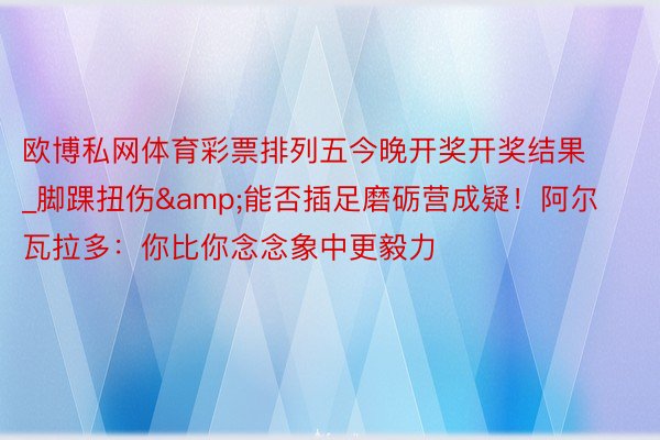 欧博私网体育彩票排列五今晚开奖开奖结果_脚踝扭伤&能否插足磨砺营成疑！阿尔瓦拉多：你比你念念象中更毅力