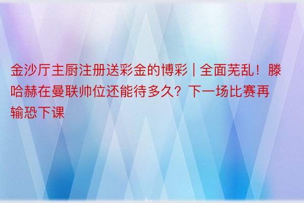金沙厅主厨注册送彩金的博彩 | 全面芜乱！滕哈赫在曼联帅位还能待多久？下一场比赛再输恐下课