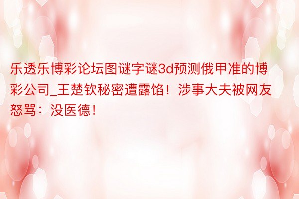 乐透乐博彩论坛图谜字谜3d预测俄甲准的博彩公司_王楚钦秘密遭露馅！涉事大夫被网友怒骂：没医德！