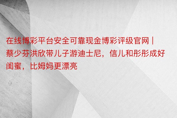 在线博彩平台安全可靠现金博彩评级官网 | 蔡少芬洪欣带儿子游迪士尼，信儿和彤彤成好闺蜜，比姆妈更漂亮