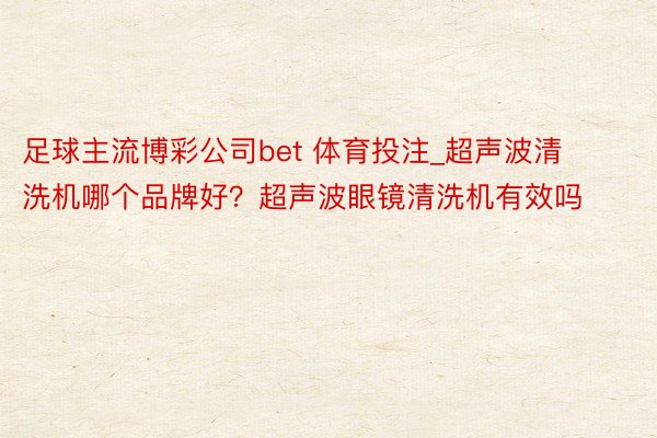 足球主流博彩公司bet 体育投注_超声波清洗机哪个品牌好？超声波眼镜清洗机有效吗