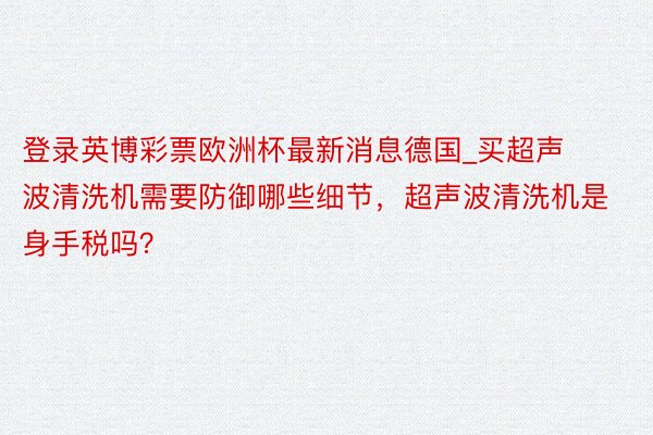 登录英博彩票欧洲杯最新消息德国_买超声波清洗机需要防御哪些细节，超声波清洗机是身手税吗？