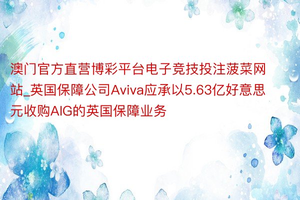 澳门官方直营博彩平台电子竞技投注菠菜网站_英国保障公司Aviva应承以5.63亿好意思元收购AIG的英国保障业务