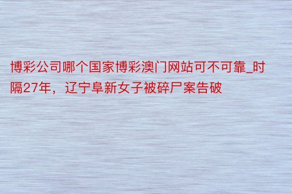 博彩公司哪个国家博彩澳门网站可不可靠_时隔27年，辽宁阜新女子被碎尸案告破