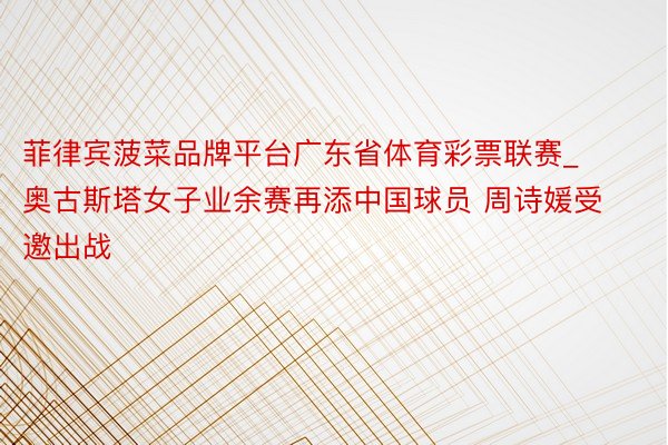 菲律宾菠菜品牌平台广东省体育彩票联赛_奥古斯塔女子业余赛再添中国球员 周诗媛受邀出战