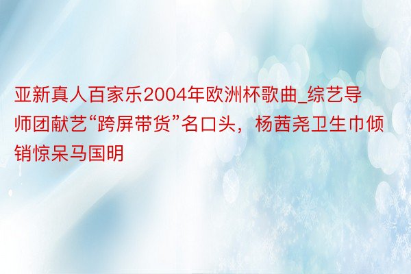 亚新真人百家乐2004年欧洲杯歌曲_综艺导师团献艺“跨屏带货”名口头，杨茜尧卫生巾倾销惊呆马国明